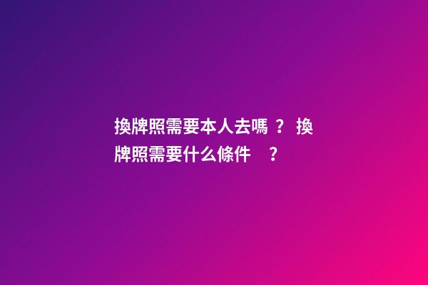 換牌照需要本人去嗎？ 換牌照需要什么條件？